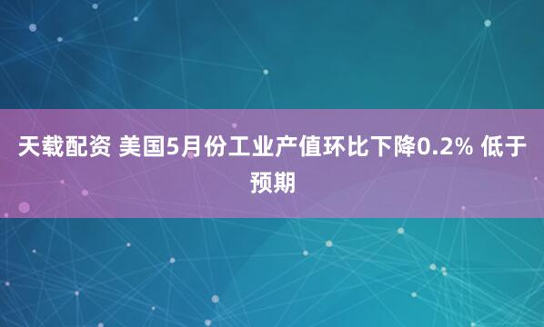 天载配资 美国5月份工业产值环比下降0.2% 低于预期