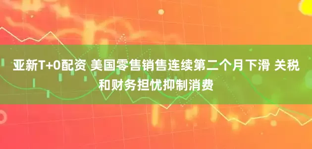 亚新T+0配资 美国零售销售连续第二个月下滑 关税和财务担忧抑制消费