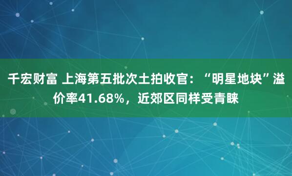 千宏财富 上海第五批次土拍收官：“明星地块”溢价率41.68%，近郊区同样受青睐
