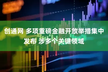 创通网 多项重磅金融开放举措集中发布 涉多个关键领域