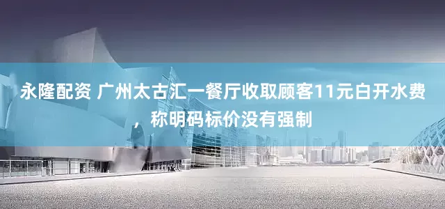 永隆配资 广州太古汇一餐厅收取顾客11元白开水费，称明码标价没有强制