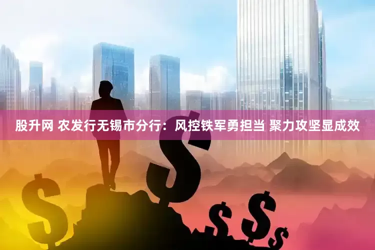 股升网 农发行无锡市分行：风控铁军勇担当 聚力攻坚显成效
