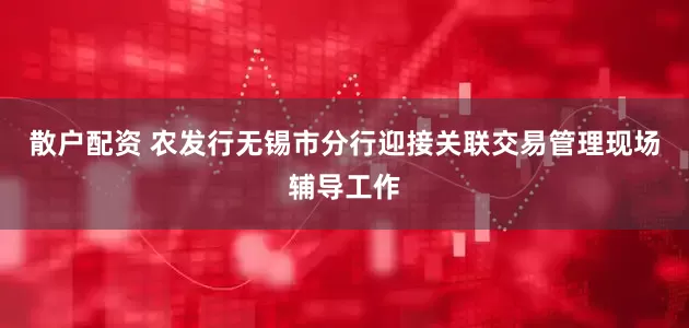 散户配资 农发行无锡市分行迎接关联交易管理现场辅导工作