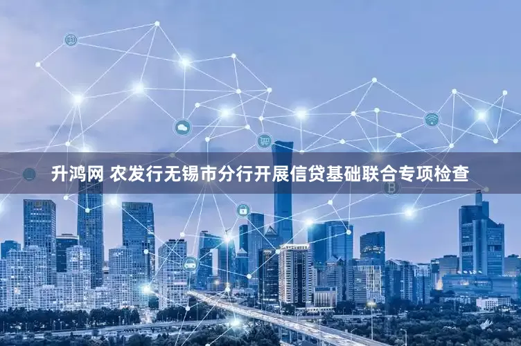 升鸿网 农发行无锡市分行开展信贷基础联合专项检查