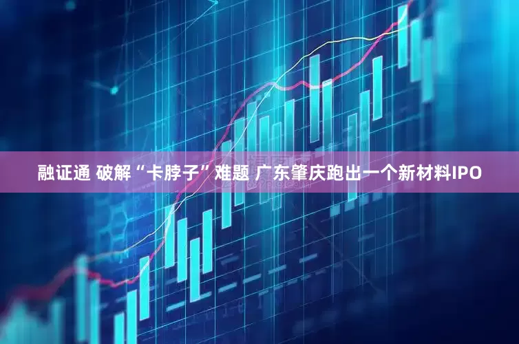 融证通 破解“卡脖子”难题 广东肇庆跑出一个新材料IPO