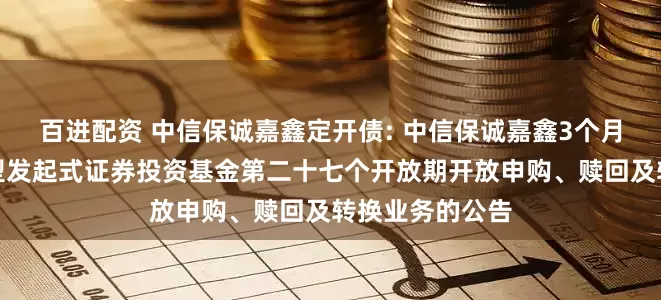百进配资 中信保诚嘉鑫定开债: 中信保诚嘉鑫3个月定期开放债券型发起式证券投资基金第二十七个开放期开放申购、赎回及转换业务的公告