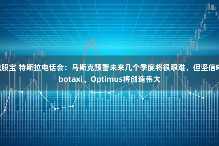 融股宝 特斯拉电话会：马斯克预警未来几个季度将很艰难，但坚信Robotaxi、Optimus将创造伟大