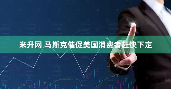 米升网 马斯克催促美国消费者赶快下定