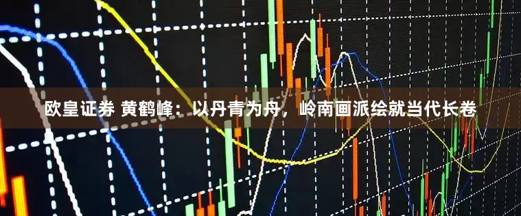 欧皇证券 黄鹤峰：以丹青为舟，岭南画派绘就当代长卷
