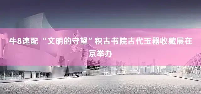 牛8速配 “文明的守望”积古书院古代玉器收藏展在京举办