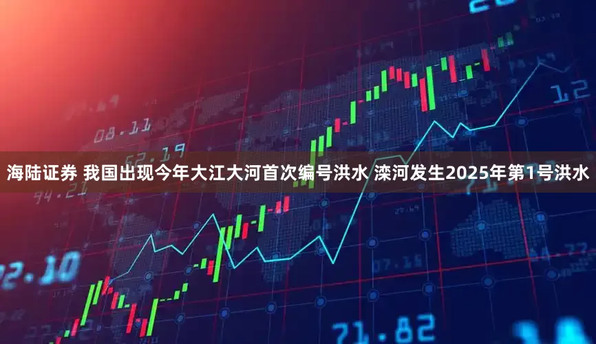 海陆证券 我国出现今年大江大河首次编号洪水 滦河发生2025年第1号洪水