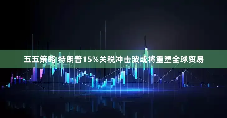 五五策略 特朗普15%关税冲击波或将重塑全球贸易