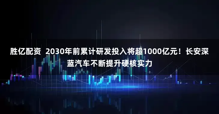 胜亿配资  2030年前累计研发投入将超1000亿元！长安深蓝汽车不断提升硬核实力