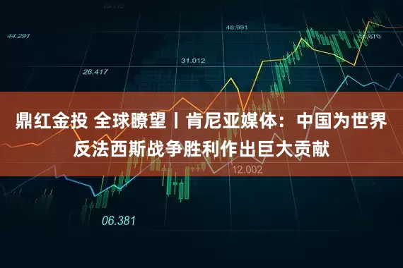鼎红金投 全球瞭望丨肯尼亚媒体：中国为世界反法西斯战争胜利作出巨大贡献