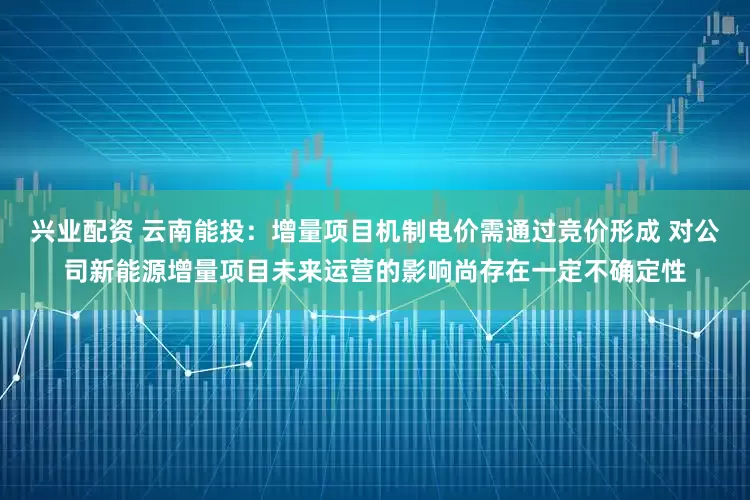 兴业配资 云南能投：增量项目机制电价需通过竞价形成 对公司新能源增量项目未来运营的影响尚存在一定不确定性
