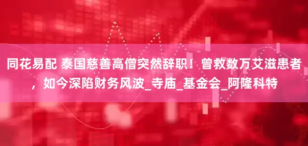 同花易配 泰国慈善高僧突然辞职！曾救数万艾滋患者，如今深陷财务风波_寺庙_基金会_阿隆科特