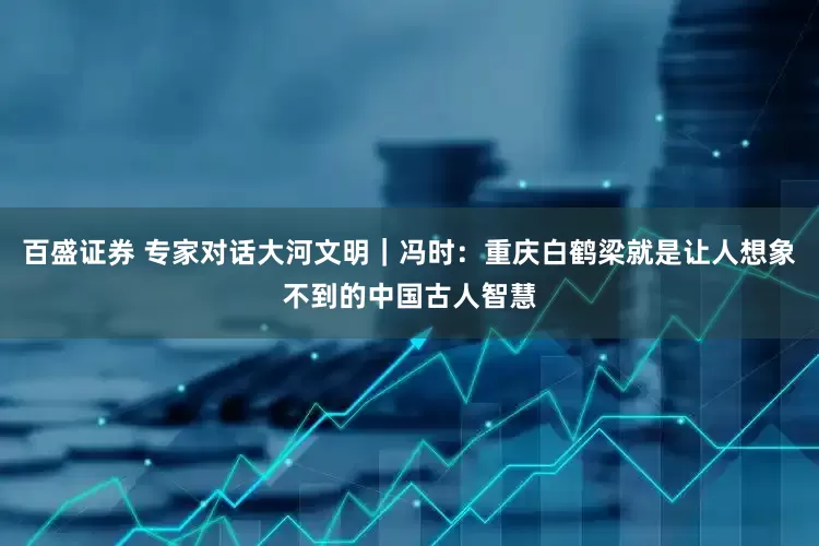 百盛证券 专家对话大河文明｜冯时：重庆白鹤梁就是让人想象不到的中国古人智慧