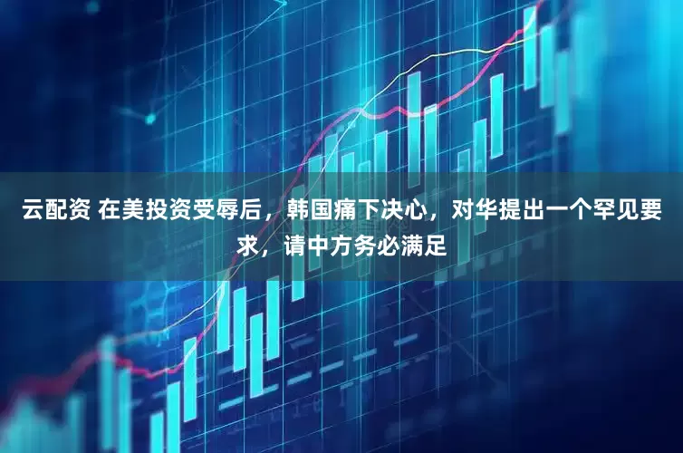 云配资 在美投资受辱后，韩国痛下决心，对华提出一个罕见要求，请中方务必满足