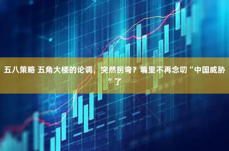 五八策略 五角大楼的论调，突然拐弯？嘴里不再念叨“中国威胁”了