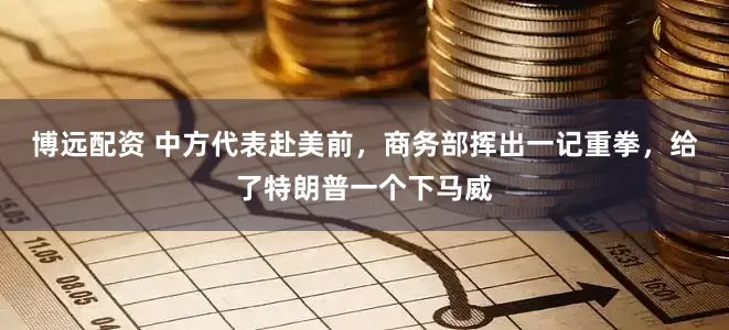 博远配资 中方代表赴美前，商务部挥出一记重拳，给了特朗普一个下马威