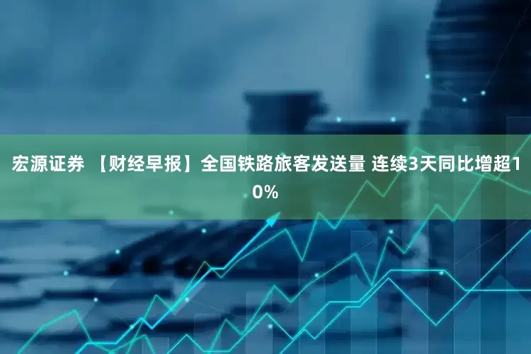 宏源证券 【财经早报】全国铁路旅客发送量 连续3天同比增超10%