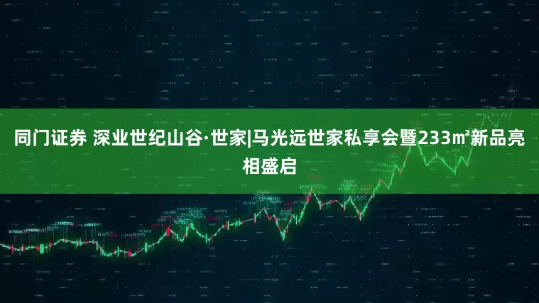 同门证券 深业世纪山谷·世家|马光远世家私享会暨233㎡新品亮相盛启