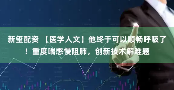 新玺配资 【医学人文】他终于可以顺畅呼吸了!重度喘憋慢阻肺,创新技术解难题