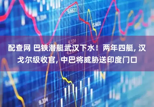 配查网 巴铁潜艇武汉下水！两年四艇, 汉戈尔级收官, 中巴将威胁送印度门口