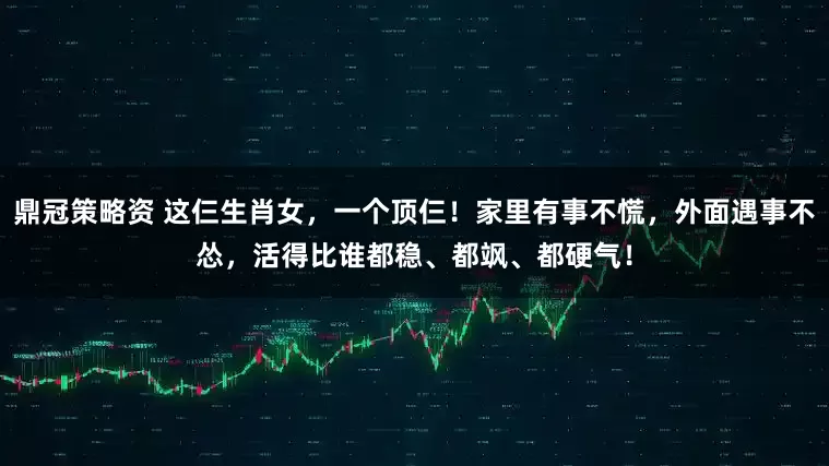 鼎冠策略资 这仨生肖女，一个顶仨！家里有事不慌，外面遇事不怂，活得比谁都稳、都飒、都硬气！