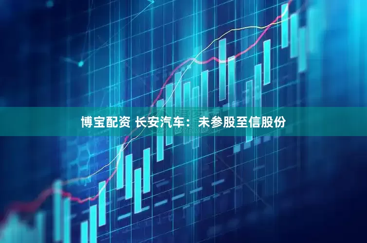 博宝配资 长安汽车：未参股至信股份