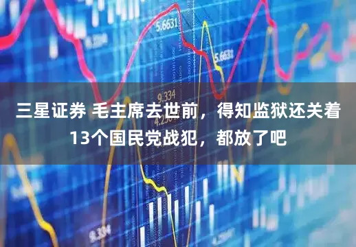 三星证券 毛主席去世前，得知监狱还关着13个国民党战犯，都放了吧