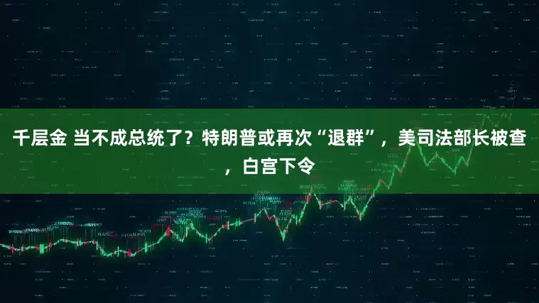 千层金 当不成总统了？特朗普或再次“退群”，美司法部长被查，白宫下令